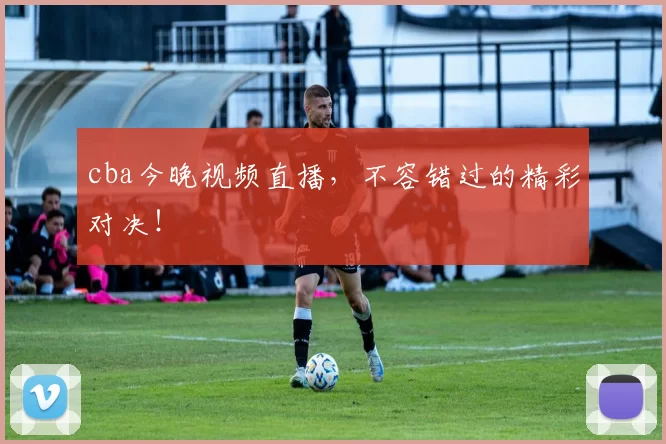 cba今晚视频直播，不容错过的精彩对决！