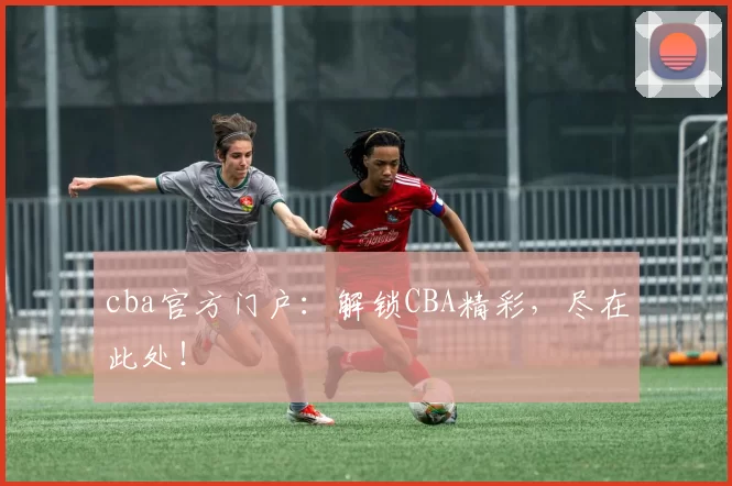 cba官方门户：解锁CBA精彩，尽在此处！